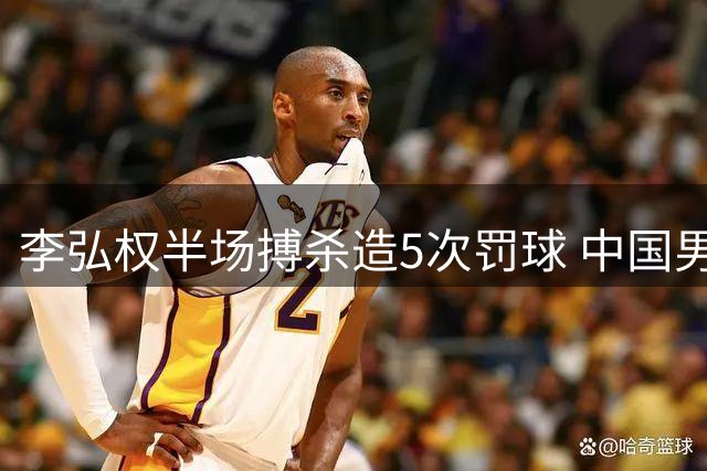 李弘权半场搏杀造5次罚球 中国男篮领先格鲁吉亚4分